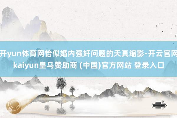 开yun体育网恰似婚内强奸问题的天真缩影-开云官网kaiyun皇马赞助商 (中国)官方网站 登录入口