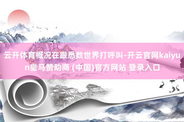 云开体育概况在跟悉数世界打呼叫-开云官网kaiyun皇马赞助商 (中国)官方网站 登录入口