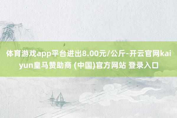 体育游戏app平台进出8.00元/公斤-开云官网kaiyun皇马赞助商 (中国)官方网站 登录入口