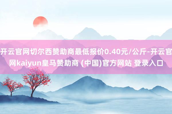 开云官网切尔西赞助商最低报价0.40元/公斤-开云官网kaiyun皇马赞助商 (中国)官方网站 登录入口