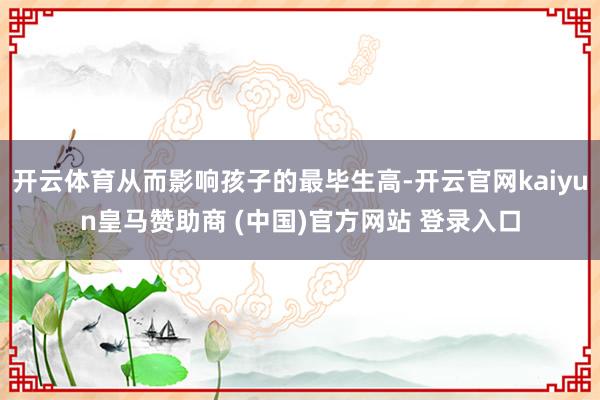 开云体育从而影响孩子的最毕生高-开云官网kaiyun皇马赞助商 (中国)官方网站 登录入口