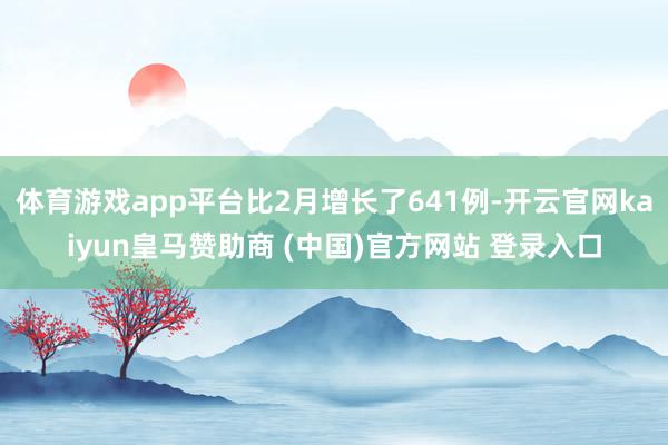 体育游戏app平台比2月增长了641例-开云官网kaiyun皇马赞助商 (中国)官方网站 登录入口