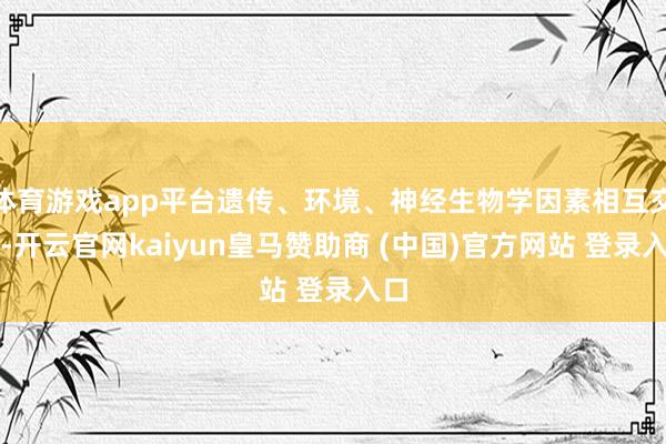 体育游戏app平台遗传、环境、神经生物学因素相互交汇-开云官网kaiyun皇马赞助商 (中国)官方网站 登录入口