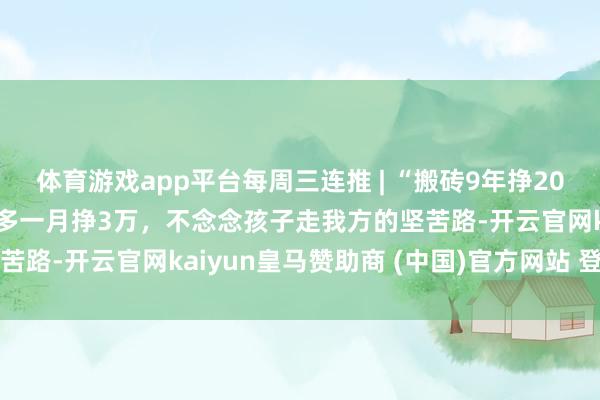 体育游戏app平台每周三连推 | “搬砖9年挣200万”当事东说念主：最多一月挣3万，不念念孩子走我方的坚苦路-开云官网kaiyun皇马赞助商 (中国)官方网站 登录入口