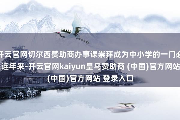 开云官网切尔西赞助商办事课崇拜成为中小学的一门必修课……连年来-开云官网kaiyun皇马赞助商 (中国)官方网站 登录入口