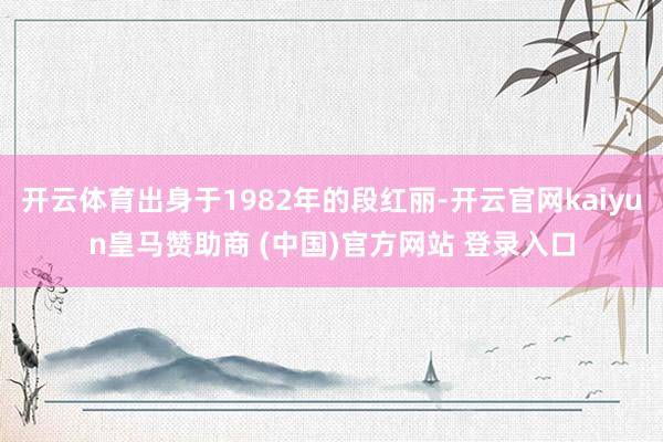 开云体育出身于1982年的段红丽-开云官网kaiyun皇马赞助商 (中国)官方网站 登录入口