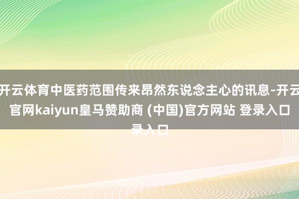 开云体育中医药范围传来昂然东说念主心的讯息-开云官网kaiyun皇马赞助商 (中国)官方网站 登录入口