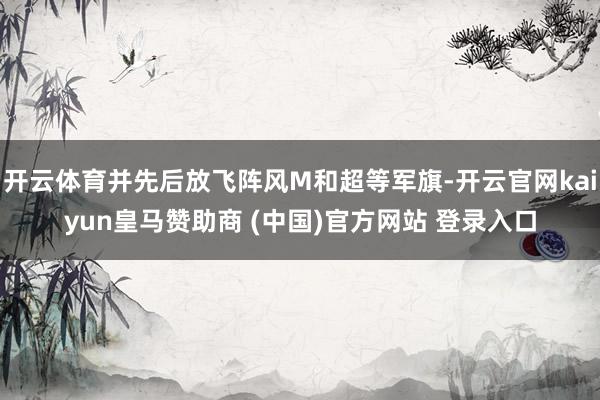 开云体育并先后放飞阵风M和超等军旗-开云官网kaiyun皇马赞助商 (中国)官方网站 登录入口