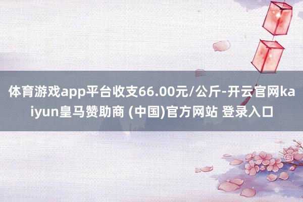 体育游戏app平台收支66.00元/公斤-开云官网kaiyun皇马赞助商 (中国)官方网站 登录入口