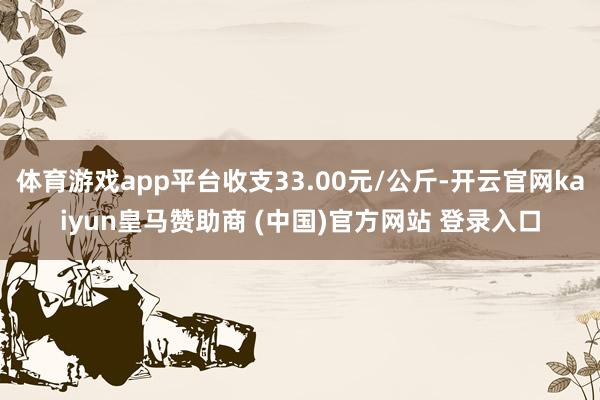 体育游戏app平台收支33.00元/公斤-开云官网kaiyun皇马赞助商 (中国)官方网站 登录入口