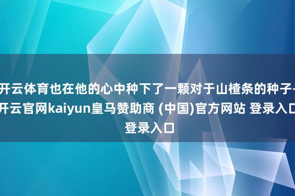 开云体育也在他的心中种下了一颗对于山楂条的种子-开云官网kaiyun皇马赞助商 (中国)官方网站 登录入口