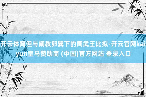 开云体育但与阐教卵翼下的周武王比拟-开云官网kaiyun皇马赞助商 (中国)官方网站 登录入口