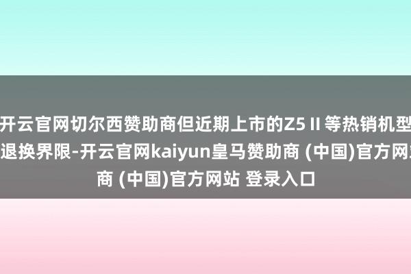 开云官网切尔西赞助商但近期上市的Z5Ⅱ等热销机型可能被列入退换界限-开云官网kaiyun皇马赞助商 (中国)官方网站 登录入口