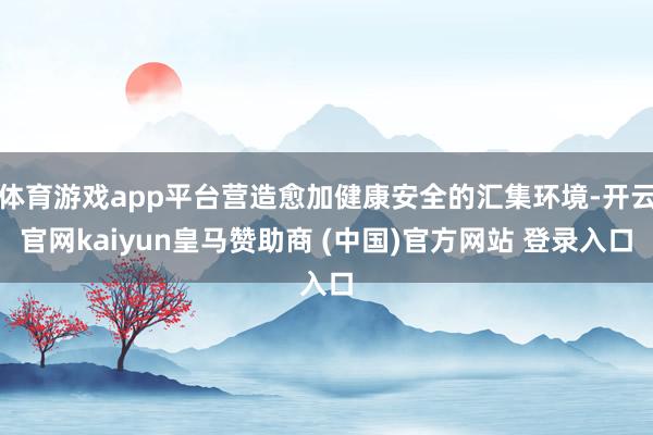 体育游戏app平台营造愈加健康安全的汇集环境-开云官网kaiyun皇马赞助商 (中国)官方网站 登录入口
