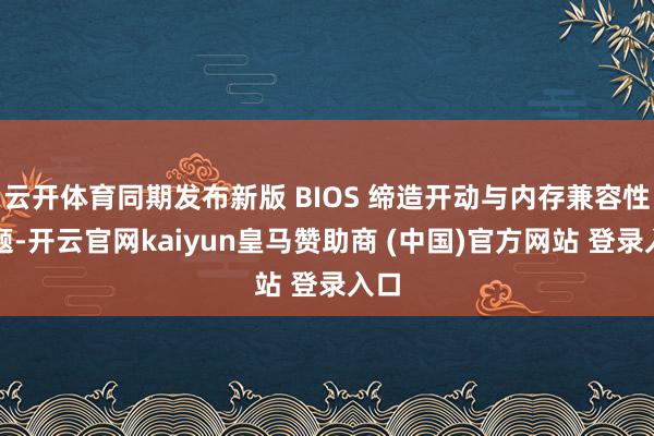 云开体育同期发布新版 BIOS 缔造开动与内存兼容性问题-开云官网kaiyun皇马赞助商 (中国)官方网站 登录入口