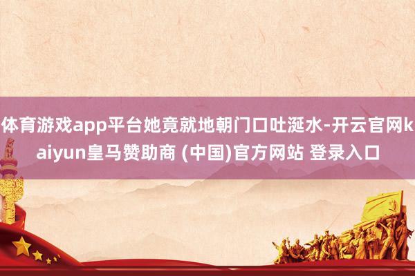 体育游戏app平台她竟就地朝门口吐涎水-开云官网kaiyun皇马赞助商 (中国)官方网站 登录入口