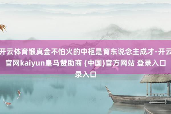 开云体育锻真金不怕火的中枢是育东说念主成才-开云官网kaiyun皇马赞助商 (中国)官方网站 登录入口