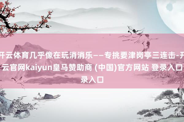 开云体育几乎像在玩消消乐——专挑要津岗亭三连击-开云官网kaiyun皇马赞助商 (中国)官方网站 登录入口