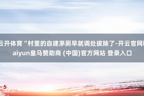 云开体育“村里的自建茅厕早就调处拔除了-开云官网kaiyun皇马赞助商 (中国)官方网站 登录入口