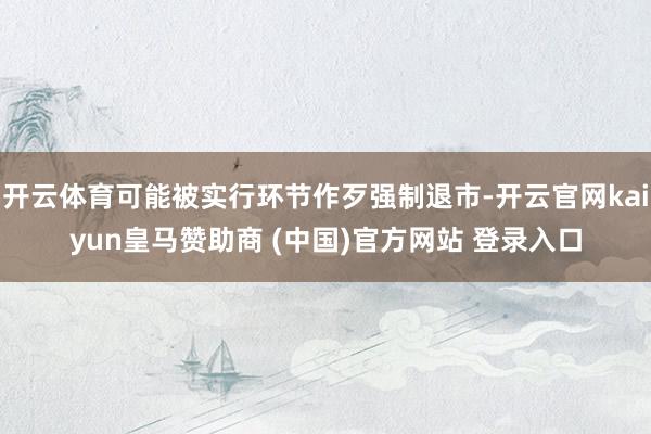 开云体育可能被实行环节作歹强制退市-开云官网kaiyun皇马赞助商 (中国)官方网站 登录入口