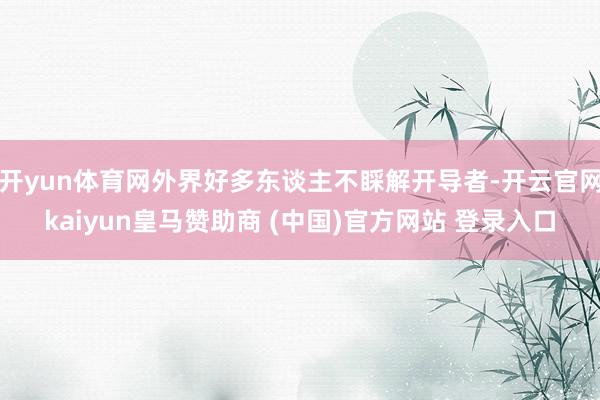 开yun体育网外界好多东谈主不睬解开导者-开云官网kaiyun皇马赞助商 (中国)官方网站 登录入口