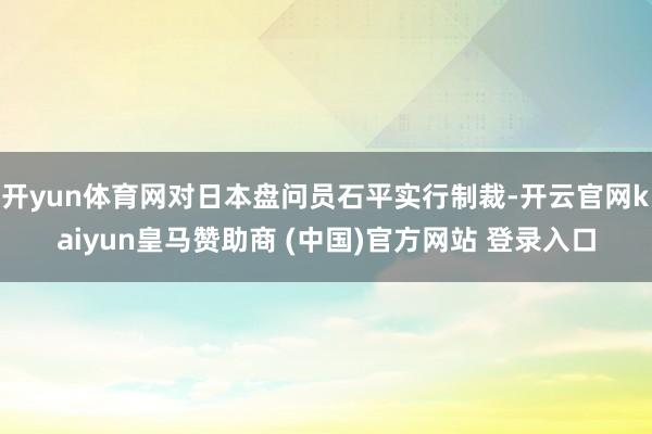 开yun体育网对日本盘问员石平实行制裁-开云官网kaiyun皇马赞助商 (中国)官方网站 登录入口