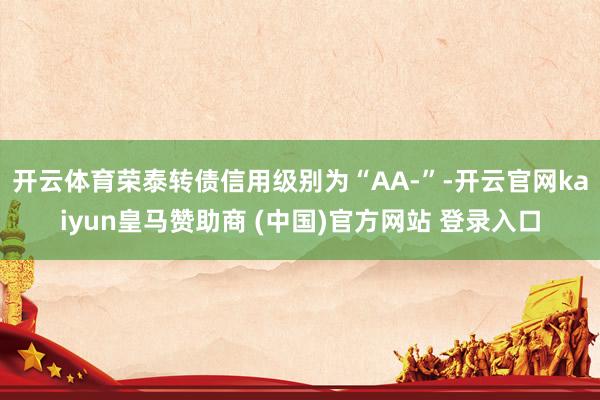 开云体育荣泰转债信用级别为“AA-”-开云官网kaiyun皇马赞助商 (中国)官方网站 登录入口