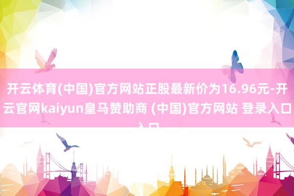 开云体育(中国)官方网站正股最新价为16.96元-开云官网kaiyun皇马赞助商 (中国)官方网站 登录入口