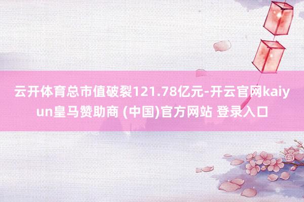 云开体育总市值破裂121.78亿元-开云官网kaiyun皇马赞助商 (中国)官方网站 登录入口