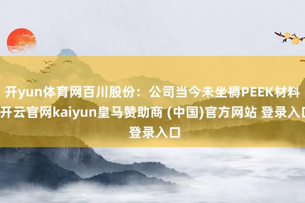 开yun体育网百川股份：公司当今未坐褥PEEK材料-开云官网kaiyun皇马赞助商 (中国)官方网站 登录入口