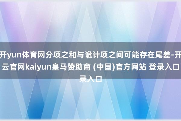 开yun体育网分项之和与诡计项之间可能存在尾差-开云官网kaiyun皇马赞助商 (中国)官方网站 登录入口