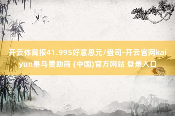 开云体育报41.995好意思元/盎司-开云官网kaiyun皇马赞助商 (中国)官方网站 登录入口