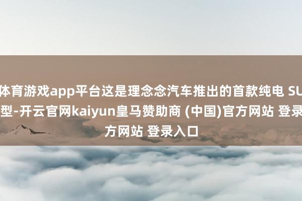 体育游戏app平台这是理念念汽车推出的首款纯电 SUV 车型-开云官网kaiyun皇马赞助商 (中国)官方网站 登录入口