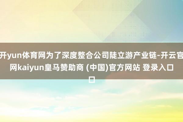 开yun体育网为了深度整合公司陡立游产业链-开云官网kaiyun皇马赞助商 (中国)官方网站 登录入口