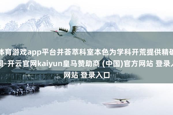 体育游戏app平台并荟萃科室本色为学科开荒提供精确雷同-开云官网kaiyun皇马赞助商 (中国)官方网站 登录入口