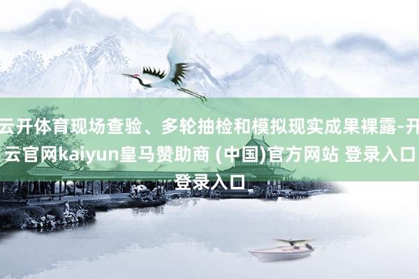 云开体育现场查验、多轮抽检和模拟现实成果裸露-开云官网kaiyun皇马赞助商 (中国)官方网站 登录入口