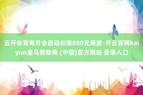 云开体育每月会自动扣除880元用度-开云官网kaiyun皇马赞助商 (中国)官方网站 登录入口