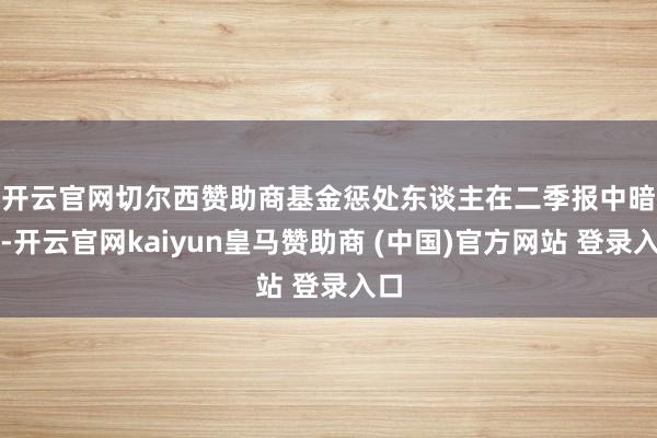 开云官网切尔西赞助商　　基金惩处东谈主在二季报中暗示-开云官网kaiyun皇马赞助商 (中国)官方网站 登录入口