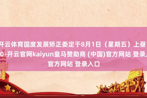 开云体育国度发展矫正委定于8月1日（星期五）上昼10:00-开云官网kaiyun皇马赞助商 (中国)官方网站 登录入口