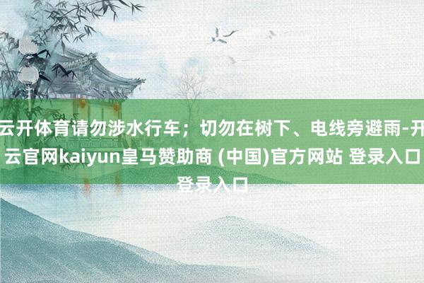 云开体育请勿涉水行车；切勿在树下、电线旁避雨-开云官网kaiyun皇马赞助商 (中国)官方网站 登录入口