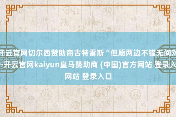 开云官网切尔西赞助商古特雷斯“但愿两边不错无间对话-开云官网kaiyun皇马赞助商 (中国)官方网站 登录入口