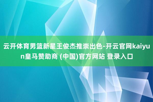 云开体育男篮新星王俊杰推崇出色-开云官网kaiyun皇马赞助商 (中国)官方网站 登录入口