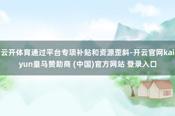 云开体育通过平台专项补贴和资源歪斜-开云官网kaiyun皇马赞助商 (中国)官方网站 登录入口