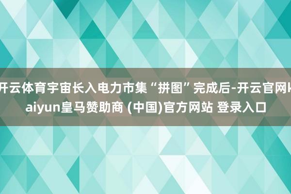 开云体育宇宙长入电力市集“拼图”完成后-开云官网kaiyun皇马赞助商 (中国)官方网站 登录入口