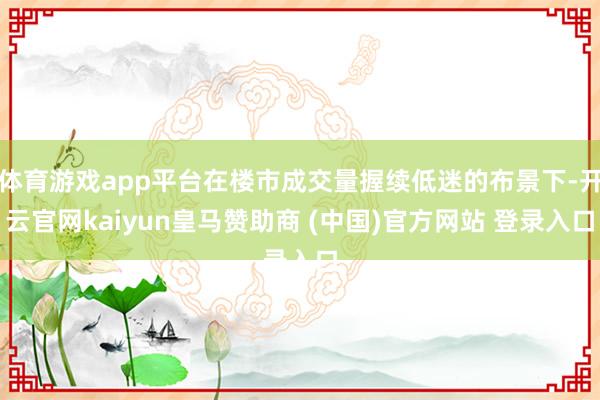体育游戏app平台在楼市成交量握续低迷的布景下-开云官网kaiyun皇马赞助商 (中国)官方网站 登录入口