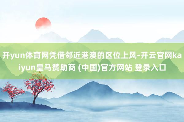 开yun体育网凭借邻近港澳的区位上风-开云官网kaiyun皇马赞助商 (中国)官方网站 登录入口