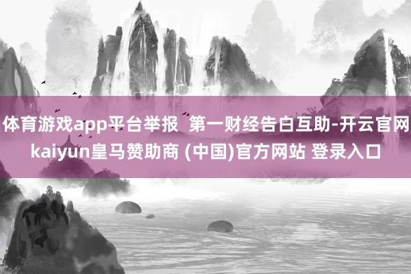 体育游戏app平台举报  第一财经告白互助-开云官网kaiyun皇马赞助商 (中国)官方网站 登录入口