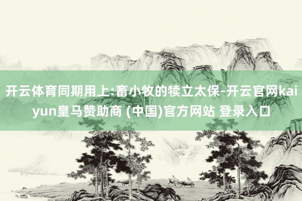 开云体育同期用上:畜小牧的犊立太保-开云官网kaiyun皇马赞助商 (中国)官方网站 登录入口