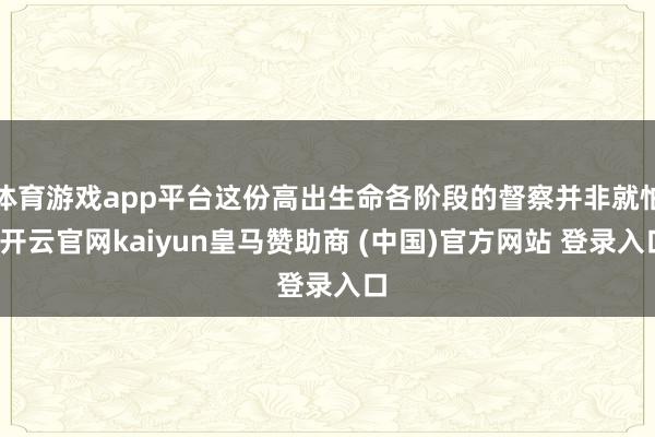 体育游戏app平台这份高出生命各阶段的督察并非就怕-开云官网kaiyun皇马赞助商 (中国)官方网站 登录入口