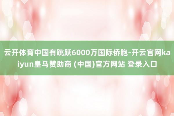 云开体育中国有跳跃6000万国际侨胞-开云官网kaiyun皇马赞助商 (中国)官方网站 登录入口